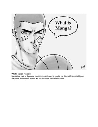 What is Manga you ask?
Manga is a style of Japanese comic books and graphic novels, but it’s mainly aimed at teens
but adults and children as well. It’s like a cartoon captured on pages.
 