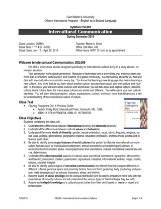 7/25/2016 ESL069 - International Communications Syllabus Page 1 of 4
Saint Martin’s University
Office of International Programs—English as a Second Language
Syllabus ESL069
Intercultural Communication
Spring Semester 2016
Class Location: OM440 Teacher: Blaine A. Snow
Class Time: T/Th 4:00 –5:20p Office: Old Main, 433
Class Dates: Jan. 12 – April 28, 2016 Office Hours: MWF 12-1pm, or by appointment
Welcome to Intercultural Communication, ESL069
ESL069 is intercultural studies designed specifically for international students living in a study abroad, im-
mersion situation.
Your generation is the global generation. Because of technology and e-everything, you and your peers are
more than ever before participants in and creators of a global community. As international students you feel and
deal with inter-cultural communication every day. You know that learning a new language also means learning a
new culture. You know that as you learn about another culture, you also learn about your own culture and your-
self. In this class, you will learn about cultures and worldviews; you will talk about and explore culture, describe
culture, share culture, learn the many ways cultures are similar and different. You will explore your own cultural
identities. You will learn about perception, values, expectations, context, and much more that will give you a bet-
ter understanding of the unconscious nature of culture.
Class Text
 Figuring Foreigners Out: A Practical Guide.
 Author: Craig Storti; Intercultural Press, Yarmouth, ME., 1999.
 ISBN-13: 978-1877864704, ISBN-10: 1877864706
Class Objectives
Students completing this class will:
1. Understand the differences between international diversity and domestic diversity;
2. Understand the differences between cultural values and behaviors;
3. Understand the many kinds of diversity: gender, sexual-orientation, racial, ethnic, linguistic, religious, so-
cial class, political, generational, geographic-regional, education-profession, and how these overlap and in-
fluence each other;
4. Be able to identify some major features of world cultures that pertain to effective international communi-
cation, features such as individualism/collectivism, ethical orientations universalism/particularism, di-
rect/indirect communication styles, mono/polychronic time orientations, cultural orientations towards free will
–vs. determinism;
5. Understand the developmental aspects of cultural value and ethical orientations: egocentric, ethnocentric,
worldcentric; premodern, modern, postmodern; agricultural, industrial, informational; archaic, magic, mythic,
rational, pluralist, integral
6. Be able to identify various types of nonverbal communication and identify how they appear differently in
different cultures; personal space and proximity factors, face and hand gesturing, body positioning and pos-
ture, meta-language such as volume, intonation, stress, and rhythm;
7. Become aware of social privilege and its unequal distribution and be able to empathize more fully with rep-
resentatives of minority cultures and will understand the various types of disadvantages they live with;
8. Acquire an in-depth knowledge of a culture/country (other than their own) based on research report and
presentation;
 