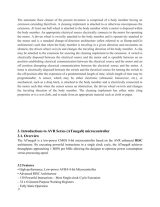 The automatic floor cleaner of the present invention is comprised of a body member having an
extension extending therefrom. A cleaning implement is attached to or otherwise encompasses the
extension. At least one ball wheel is attached to the body member while a motor is disposed within
the body member. An appropriate electrical source electrically connects to the motor for operating
the motor. A driven wheel is swivelly attached to the body member and is operatively attached to
the motor and is a standard change-of-direction architecture (often referred to as Bump-and-Go
architecture) such that when the body member is traveling in a given direction and encounters an
obstacle, the driven wheel swivels and changes the traveling direction of the body member. A clip
may be attached to the extension for securing the cleaning implement to the extension. A switch is
electrically disposed between the electrical source and the motor and is operable between an on
position establishing electrical communication between the electrical source and the motor and an
off position disrupting electrical communication between the electrical source and the motor. A
timer is electrically disposed between the switch and the electrical source for turning the switch to
the off position after the expiration of a predetermined length of time, which length of time may be
programmable. A sensor, which may be either electronic (ultrasonic transceiver, etc.), or
mechanical, such as a drop latch, is attached to the body member and is electrically connected to
the motor such that when the sensor senses an obstruction, the driven wheel swivels and changes
the traveling direction of the body member. The cleaning implement has either static cling
properties or is a wet cloth, and is made from an appropriate material such as cloth or paper.
3. Introductions to AVR Series (ATmega8) microcontroller
3.1. Overview
The ATmega8 is a low-power CMOS 8-bit microcontroller based on the AVR enhanced RISC
architecture. By executing powerful instructions in a single clock cycle, the ATmega8 achieves
throughputs approaching 1 MIPS per MHz allowing the designer to optimize power consumption
versus processing speed.
3.2 Features
• High-performance, Low-power AVR® 8-bit Microcontroller
• Advanced RISC Architecture
– 130 Powerful Instructions – Most Single-clock Cycle Execution
– 32 x 8 General Purpose Working Registers
– Fully Static Operation
37
 