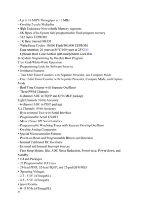 – Up to 16 MIPS Throughput at 16 MHz
– On-chip 2-cycle Multiplier
• High Endurance Non-volatile Memory segments
– 8K Bytes of In-System Self-programmable Flash program memory
– 512 Bytes EEPROM
– 1K Byte Internal SRAM
– Write/Erase Cycles: 10,000 Flash/100,000 EEPROM
– Data retention: 20 years at 85°C/100 years at 25°C(1)
– Optional Boot Code Section with Independent Lock Bits
In-System Programming by On-chip Boot Program
True Read-While-Write Operation
– Programming Lock for Software Security
• Peripheral Features
– Two 8-bit Timer/Counters with Separate Prescaler, one Compare Mode
– One 16-bit Timer/Counter with Separate Prescaler, Compare Mode, and Capture
Mode
– Real Time Counter with Separate Oscillator
– Three PWM Channels
– 8-channel ADC in TQFP and QFN/MLF package
Eight Channels 10-bit Accuracy
– 6-channel ADC in PDIP package
Six Channels 10-bit Accuracy
– Byte-oriented Two-wire Serial Interface
– Programmable Serial USART
– Master/Slave SPI Serial Interface
– Programmable Watchdog Timer with Separate On-chip Oscillator
– On-chip Analog Comparator
• Special Microcontroller Features
– Power-on Reset and Programmable Brown-out Detection
– Internal Calibrated RC Oscillator
– External and Internal Interrupt Sources
– Five Sleep Modes: Idle, ADC Noise Reduction, Power-save, Power-down, and
Standby
• I/O and Packages
– 23 Programmable I/O Lines
– 28-lead PDIP, 32-lead TQFP, and 32-pad QFN/MLF
• Operating Voltages
– 2.7 - 5.5V (ATmega8L)
– 4.5 - 5.5V (ATmega8)
• Speed Grades
– 0 - 8 MHz (ATmega8L)
37
 