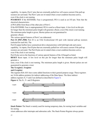 capability. As inputs, Port C pins that are externally pulled low will source current if the pull-up
resistors are activated. The Port C pins are tri-stated when a reset condition becomes active,
even if the clock is not running.
PC6/RESET If the RSTDISBL Fuse is programmed, PC6 is used as an I/O pin. Note that the
electrical characteristics
of PC6 differ from those of the other pins of Port C.
If the RSTDISBL Fuse is unprogrammed, PC6 is used as a Reset input. A low level on this pin
for longer than the minimum pulse length will generate a Reset, even if the clock is not running.
The minimum pulse length is given. Shorter pulses are not guaranteed to
generate a Reset.
The various special features of Port C are elaborated.
Port D (PD7..PD0) Port D is an 8-bit bi-directional I/O port with internal pull-up resistors
(selected for each bit). The
Port D output buffers have symmetrical drive characteristics with both high sink and source
capability. As inputs, Port D pins that are externally pulled low will source current if the pull-up
resistors are activated. The Port D pins are tri-stated when a reset condition becomes active,
even if the clock is not running.
Port D also serves the functions of various special features of the ATmega8 as listed.
RESET Reset input. A low level on this pin for longer than the minimum pulse length will
generate a
reset, even if the clock is not running. The minimum pulse length is given. Shorter pulses are not
guaranteed to generate a reset.
The X-register, Yregister
and Z-register
The registers R26..R31 have some added functions to their general purpose usage. These registers
are 16-bit address pointers for indirect addressing of the Data Space. The three indirect
address registers X, Y and Z are defined as described in Figure 4.
Figure 4. The X-, Y- and Z-Registers
Stack Pointer The Stack is mainly used for storing temporary data, for storing local variables and
for storing
return addresses after interrupts and subroutine calls. The Stack Pointer Register always points
37
 