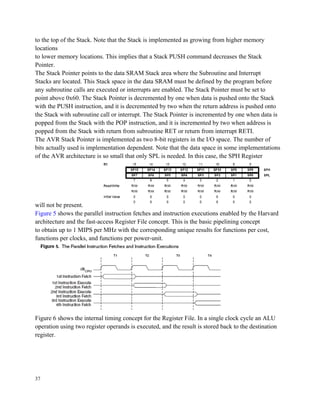 to the top of the Stack. Note that the Stack is implemented as growing from higher memory
locations
to lower memory locations. This implies that a Stack PUSH command decreases the Stack
Pointer.
The Stack Pointer points to the data SRAM Stack area where the Subroutine and Interrupt
Stacks are located. This Stack space in the data SRAM must be defined by the program before
any subroutine calls are executed or interrupts are enabled. The Stack Pointer must be set to
point above 0x60. The Stack Pointer is decremented by one when data is pushed onto the Stack
with the PUSH instruction, and it is decremented by two when the return address is pushed onto
the Stack with subroutine call or interrupt. The Stack Pointer is incremented by one when data is
popped from the Stack with the POP instruction, and it is incremented by two when address is
popped from the Stack with return from subroutine RET or return from interrupt RETI.
The AVR Stack Pointer is implemented as two 8-bit registers in the I/O space. The number of
bits actually used is implementation dependent. Note that the data space in some implementations
of the AVR architecture is so small that only SPL is needed. In this case, the SPH Register
will not be present.
Figure 5 shows the parallel instruction fetches and instruction executions enabled by the Harvard
architecture and the fast-access Register File concept. This is the basic pipelining concept
to obtain up to 1 MIPS per MHz with the corresponding unique results for functions per cost,
functions per clocks, and functions per power-unit.
Figure 6 shows the internal timing concept for the Register File. In a single clock cycle an ALU
operation using two register operands is executed, and the result is stored back to the destination
register.
37
 
