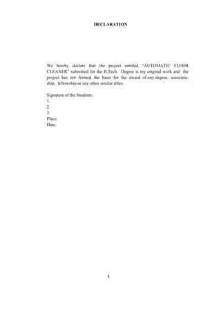 i
DECLARATION
We hereby declare that the project entitled “AUTOMATIC FLOOR
CLEANER” submitted for the B.Tech. Degree is my original work and the
project has not formed the basis for the award of any degree, associate-
ship, fellowship or any other similar titles.
Signature of the Students:
1.
2.
3.
Place:
Date:
 
