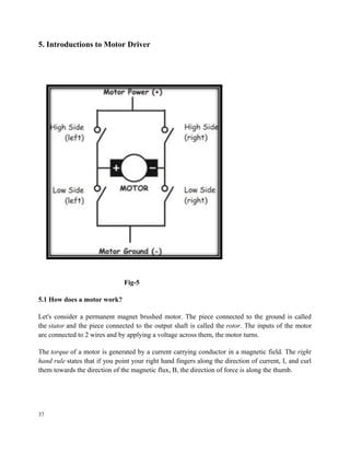 5. Introductions to Motor Driver
Fig-5
5.1 How does a motor work?
Let's consider a permanent magnet brushed motor. The piece connected to the ground is called
the stator and the piece connected to the output shaft is called the rotor. The inputs of the motor
are connected to 2 wires and by applying a voltage across them, the motor turns.
The torque of a motor is generated by a current carrying conductor in a magnetic field. The right
hand rule states that if you point your right hand fingers along the direction of current, I, and curl
them towards the direction of the magnetic flux, B, the direction of force is along the thumb.
37
 