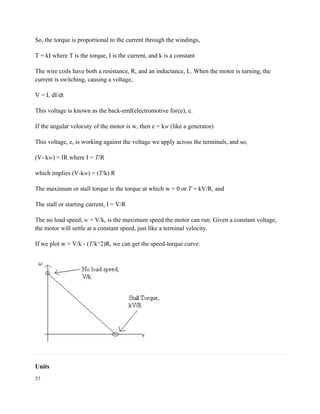 So, the torque is proportional to the current through the windings,
T = kI where T is the torque, I is the current, and k is a constant
The wire coils have both a resistance, R, and an inductance, L. When the motor is turning, the
current is switching, causing a voltage,
V = L dI/dt
This voltage is known as the back-emf(electromotive force), e.
If the angular velocuty of the motor is w, then e = kw (like a generator)
This voltage, e, is working against the voltage we apply across the terminals, and so,
(V- kw) = IR where I = T/R
which implies (V-kw) = (T/k) R
The maximum or stall torque is the torque at which w = 0 or T = kV/R, and
The stall or starting current, I = V/R
The no load speed, w = V/k, is the maximum speed the motor can run. Given a constant voltage,
the motor will settle at a constant speed, just like a terminal velocity.
If we plot w = V/k - (T/k^2)R, we can get the speed-torque curve:
Units
37
 