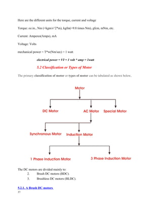 Here are the different units for the torque, current and voltage
Torque: oz.in., Nm (=kgm/s^2*m), kgfm(=9.8 times Nm), gfcm, mNm, etc.
Current: Amperes(Amps), mA
Voltage: Volts
mechanical power = T*w(Nm/sec) = 1 watt
electrical power = VI = 1 volt * amp = 1watt
5.2 Classification or Types of Motor
The primary classification of motor or types of motor can be tabulated as shown below,
The DC motors are divided mainly to:
2. Brush DC motors (BDC).
3. Brushless DC motors (BLDC).
5.2.1. A Brush DC motors
37
 
