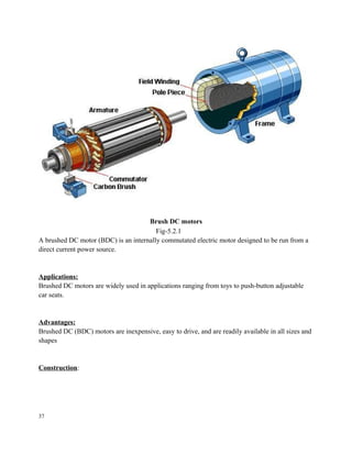 Brush DC motors
Fig-5.2.1
A brushed DC motor (BDC) is an internally commutated electric motor designed to be run from a
direct current power source.
Applications:
Brushed DC motors are widely used in applications ranging from toys to push-button adjustable
car seats.
Advantages:
Brushed DC (BDC) motors are inexpensive, easy to drive, and are readily available in all sizes and
shapes
Construction:
37
 