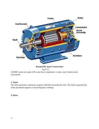 Brushed DC motor Construction
Fig-5.2.2
All BDC motors are made of the same basic components: a stator, rotor, brushes and a
commutator.
1- Stator
The stator generates a stationary magnetic field that surrounds the rotor. This field is generated by
either permanent magnets or electromagnetic windings.
2- Rotor
37
 