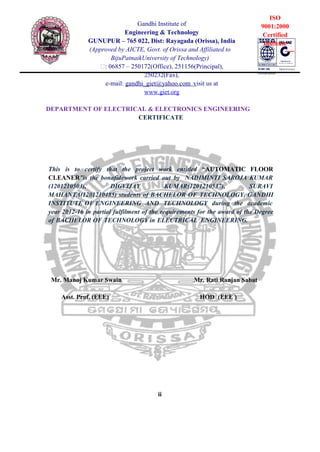 ii
Gandhi Institute of
Engineering & Technology
GUNUPUR – 765 022, Dist: Rayagada (Orissa), India
(Approved by AICTE, Govt. of Orissa and Affiliated to
BijuPatnaikUniversity of Technology)
: 06857 – 250172(Office), 251156(Principal),
250232(Fax),
e-mail: gandhi_giet@yahoo.com visit us at
www.giet.org
DEPARTMENT OF ELECTRICAL & ELECTRONICS ENGINEERING
CERTIFICATE
ISO
9001:2000
Certified
Institute
This is to certify that the project work entitled “AUTOMATIC FLOOR
CLEANER”is the bonafidework carried out by NADIMINTI SAROJA KUMAR
(1201210503), DIGVIJAY KUMAR(1201210537), SURAVI
MAHANTA(1201210485) students of BACHELOR OF TECHNOLOGY, GANDHI
INSTITUTE OF ENGINEERING AND TECHNOLOGY during the academic
year 2012-16 in partial fulfilment of the requirements for the award of the Degree
of BACHELOR OF TECHNOLOGY in ELECTRICAL ENGINEERING.
Mr. Manoj Kumar Swain Mr. Rati Ranjan Sabat
Asst. Prof. (EEE) HOD (EEE )
 