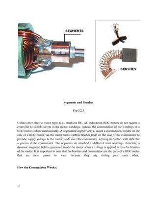 Segments and Brushes
Fig-5.2.5
Unlike other electric motor types (i.e., brushless DC, AC induction), BDC motors do not require a
controller to switch current in the motor windings. Instead, the commutation of the windings of a
BDC motor is done mechanically. A segmented copper sleeve, called a commutator, resides on the
axle of a BDC motor. As the motor turns, carbon brushes (ride on the side of the commutator to
provide supply voltage to the motor) slide over the commutator, coming in contact with different
segments of the commutator. The segments are attached to different rotor windings, therefore, a
dynamic magnetic field is generated inside the motor when a voltage is applied across the brushes
of the motor. It is important to note that the brushes and commutator are the parts of a BDC motor
that are most prone to wear because they are sliding past each other.
How the Commutator Works:
37
 