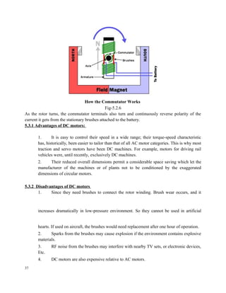 How the Commutator Works
Fig-5.2.6
As the rotor turns, the commutator terminals also turn and continuously reverse polarity of the
current it gets from the stationary brushes attached to the battery.
5.3.1 Advantages of DC motors:
1. It is easy to control their speed in a wide range; their torque-speed characteristic
has, historically, been easier to tailor than that of all AC motor categories. This is why most
traction and servo motors have been DC machines. For example, motors for driving rail
vehicles were, until recently, exclusively DC machines.
2. Their reduced overall dimensions permit a considerable space saving which let the
manufacturer of the machines or of plants not to be conditioned by the exaggerated
dimensions of circular motors.
5.3.2 Disadvantages of DC motors
1. Since they need brushes to connect the rotor winding. Brush wear occurs, and it
increases dramatically in low‐pressure environment. So they cannot be used in artificial
hearts. If used on aircraft, the brushes would need replacement after one hour of operation.
2. Sparks from the brushes may cause explosion if the environment contains explosive
materials.
3. RF noise from the brushes may interfere with nearby TV sets, or electronic devices,
Etc.
4. DC motors are also expensive relative to AC motors.
37
 