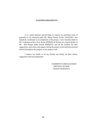 ACKNOWLEDGEMENTS
It is a great pleasure and privilege to express my profound sense of
gratitude to our esteemed guide Mr. Manoj Kumar Swain, Prof.(EEE), who
helped & coordinated us in completion of the project .I also sincerely thank to
Mr. Venketeswar Rao, Prof. &Asst HOD(EE) & thereby my special thanks to
Mr. Rati Ranjan Sabat Prof.& HOD(EEE) and all the teachers for their
suggestions, motivation and support during the project work and keen personal
interest throughout the progress of my project work.
I express my thanks to all my friends, my family for their timely,
suggestions and encouragements.
NADIMINTI SAROJA KUMAR
DIGVIJAY KUMAR
SURAVI MAHANTA
iii
 