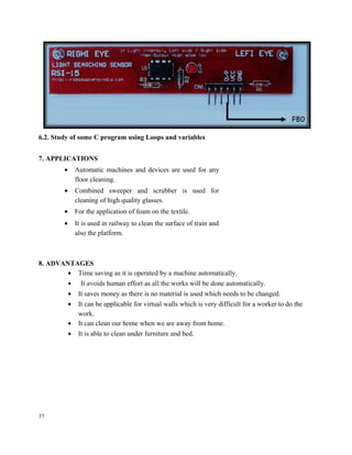 6.2. Study of some C program using Loops and variables
7. APPLICATIONS
• Automatic machines and devices are used for any
floor cleaning.
• Combined sweeper and scrubber is used for
cleaning of high quality glasses.
• For the application of foam on the textile.
• It is used in railway to clean the surface of train and
also the platform.
8. ADVANTAGES
• Time saving as it is operated by a machine automatically.
• It avoids human effort as all the works will be done automatically.
• It saves money as there is no material is used which needs to be changed.
• It can be applicable for virtual walls which is very difficult for a worker to do the
work.
• It can clean our home when we are away from home.
• It is able to clean under furniture and bed.
37
 