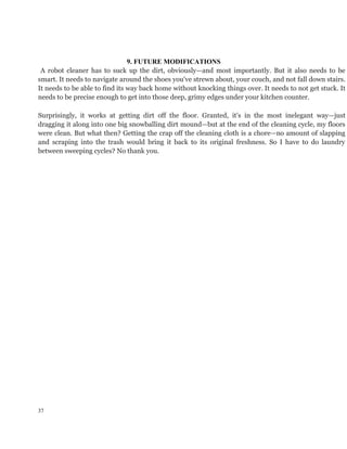 9. FUTURE MODIFICATIONS
A robot cleaner has to suck up the dirt, obviously—and most importantly. But it also needs to be
smart. It needs to navigate around the shoes you've strewn about, your couch, and not fall down stairs.
It needs to be able to find its way back home without knocking things over. It needs to not get stuck. It
needs to be precise enough to get into those deep, grimy edges under your kitchen counter.
Surprisingly, it works at getting dirt off the floor. Granted, it's in the most inelegant way—just
dragging it along into one big snowballing dirt mound—but at the end of the cleaning cycle, my floors
were clean. But what then? Getting the crap off the cleaning cloth is a chore—no amount of slapping
and scraping into the trash would bring it back to its original freshness. So I have to do laundry
between sweeping cycles? No thank you.
37
 