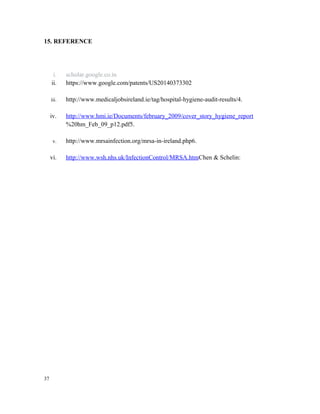 15. REFERENCE
i. scholar.google.co.in
ii. https://www.google.com/patents/US20140373302
iii. http://www.medicaljobsireland.ie/tag/hospital-hygiene-audit-results/4.
iv. http://www.hmi.ie/Documents/february_2009/cover_story_hygiene_report
%20hm_Feb_09_p12.pdf5.
v. http://www.mrsainfection.org/mrsa-in-ireland.php6.
vi. http://www.wsh.nhs.uk/InfectionControl/MRSA.htmChen & Schelin:
37
 