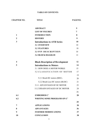6
TABLE OF CONTENTS
CHAPTER NO. TITLE PAGENO.
ABSTRACT 5
LIST OF FIGURES 7
1 INTRODUCTION 8
2 HISTORY 9
3 Introductions to AVR Series
(ATmega8) microcontroller
10
3.1 OVERVIEW 10
3.2 FEATURES 10
3.3 P I N D E S C R I P T I O N 10
3.4 BLOCK DIAGRAM 11
4 Block Description of Development
Board Connected
12
5 Introductions to Motors 14
5.1 HOW DOES A MOTOR WORKS 15
5.2 C L A S S I F I C A T I O N O F M O T O R 17
19
5.2.1 Brush DC motors (BDC).
1. Brushless DC motors (BLDC).
20
5.2.2 Brush Less DC motors (BLDC) 21
5.3.1 ADVANTAGES OF DC MOTOR 23
5.3.2 DISADVANTAGES OF DC MOTOR 24
26
6.1 EMBEDDED C’ 28
6.2 WRITING SOME PROGRAMS ON C’
29
7 APPLICATIONS 30
8 ADVANTAGES 36
9 FURTHER MODIFICATIONS 37
10 CONCLUSION 38
 