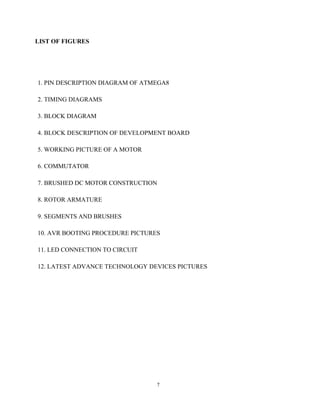 7
LIST OF FIGURES
1. PIN DESCRIPTION DIAGRAM OF ATMEGA8
2. TIMING DIAGRAMS
3. BLOCK DIAGRAM
4. BLOCK DESCRIPTION OF DEVELOPMENT BOARD
5. WORKING PICTURE OF A MOTOR
6. COMMUTATOR
7. BRUSHED DC MOTOR CONSTRUCTION
8. ROTOR ARMATURE
9. SEGMENTS AND BRUSHES
10. AVR BOOTING PROCEDURE PICTURES
11. LED CONNECTION TO CIRCUIT
12. LATEST ADVANCE TECHNOLOGY DEVICES PICTURES
 