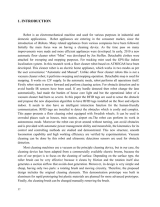 1. INTRODUCTION
Robot is an electromechanical machine and used for various purposes in industrial and
domestic applications. Robot appliances are entering in the consumer market, since the
introduction of iRobots. Many related appliances from various companies have been followed.
Initially the main focus was on having a cleaning device. As the time pass on many
improvements were made and more efficient appliances were developed. In early, 2010 a new
automatic floor cleaner robot “Mint” was developed by Jen Steffen. Detachable clothes were
attached for sweeping and mopping purposes. For tracking mint used the GPS-like indoor
localization system. In this research work a floor cleaner robot based on ATMEGA8 have been
developed. This cleaner robot is an electric home appliance, which works in two modes as per
the user convenience “Automatic and Manual”. Unlike other floor cleaner robots this is not a
vacuum cleaner robot; it performs sweeping and mopping operation. Detachable mop is used for
mopping. It works on 12V supply. In the automatic mode, robot performs all operations itself.
Firstly robot starts it moves forward and perform cleaning action. For obstacle detection and to
avoid hurdle IR sensors have been used. If any hurdle detected then robot change the lane
automatically, had made the burden of house core light and but the operational labor of a
vacuum cleaner had been so severe. In this paper the RFID tags are used to sense the obstacle
and propose the new disposition algorithm to have RFID tags installed on the floor and objects
indoor. It needs to also have an intelligent interaction function for the human-friendly
communication. RFID tags are installed to detect the obstacles which is costly and complex.
This paper presents a floor cleaning robot equipped with Swedish wheels. It can be used in
crowded places such as houses, train station, airport etc.The robot can perform its work in
autonomous mode. Moreover the robot can pivot around without turning, can avoid obstacles
and is provided with automatic power management ability and meanwhile, the kinematics for its
control and controlling methods are studied and demonstrated. This new structure, smooth
locomotion capability and high working efficiency are verified by experimentation. Vacuum
cleaning can be done by this robot and ultrasonic detections sensors are used for obstacle
detection.
Most cleaning machines use a vacuum as the principle cleaning device, but in our case, the
cleaning device has been adapted from a commercially available electric broom, because the
aim of our project is to focus on the cleaning of surface. Depending on the surface type, the
roller brush can be very effective because it cleans by friction and the rotation itself also
generates a suction airflow that avoids dust generation. Moreover, its design is very simple and
cheap, having only two parts: a rotating brush and moving circuitry. Therefore, the proposed
design includes the original cleaning elements. This demonstration prototype was built in
aluminum for rapid prototyping but plastic materials are planned for more advanced prototypes.
Finally, the cleaning brush can be changed manually removing the brush.
37
 