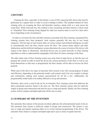 2.HISTORY
Cleaning the floor, especially in the kitchen, is one of life's annoying little chores that must be
performed on a regular basis in order to avoid a buildup of debris. The standard method for floor
cleaning relies on sweeping the floor and thereafter running a damp cloth or a mop across the
swept floor. While tried and true, this method is time consuming and labor-intensive which result
in “scheduled” floor cleanings being skipped for other less onerous tasks or even for a beer and a
movie depending on the circumstances.
In order to overcome the time and labor intensity associated with floor cleaning, automated floor
cleaning systems have been proposed. Such systems generally fall into one of two broad
categories. The first type of such system relies on various sensors and artificial intelligence in order
to systematically move the floor cleaner across the floor. The sensors detect objects and other
obstructions and the artificial intelligence system determines the course of action of the device with
respect to the object or obstruction. Advanced devices rely on neural networks or other learning
algorithms in order to understand the topography of the floor for future cleanings of the floor.
The other major type of floor cleaning system uses some form of input device so that the user can
program the system in order to teach the device the various perimeters of the floor as well as any
fixed obstructions so that once so programmed, the floor cleaner will be able to traverse the floor
properly.
While each of the above two types of automatic floor systems work with varying degrees of speed
and efficiency, depending on the particular model, such systems tend to be very complex in design
and construction, making such systems uneconomical for all but a few. Additionally, the
programmable model tends to be unduly difficult to set up and maintain.
Therefore, there exists a need in the art for an automatic floor cleaning system that addresses the
above-mentioned concerns found in the prior art. The floor cleaning system must be relatively
simple in design and construction and must be easy to setup and operate. Ideally, the floor cleaning
system will be compact and lightweight and will be easy to clean.
2.1 SUMMARY OF THE INVENTION
The automatic floor cleaner of the present invention addresses the aforementioned needs in the art.
The automatic floor cleaner is relatively simple in design and construction. The cleaner is very
easy to setup and operate requiring either no or at best nominal programming of the device. The
automatic floor cleaner is compact and lightweight and is easy to clean at regular intervals.
37
 
