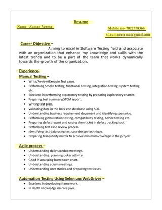 Resume
Name- Suman Verma Mobile No- 7022358366
ar.sumanverma@gmail.com
Career Objective –
Aiming to excel in Software Testing field and associate
with an organization that enhance my knowledge and skills with the
latest trends and to be a part of the team that works dynamically
towards the growth of the organization.
Experience-
Manual Testing –
 Write/Review/Execute Test cases.
 Performing Smoke testing, functional testing, integration testing, system testing
etc.
 Excellent in performing exploratory testing by preparing exploratory charter.
 Preparing test summary/STCM report.
 Writing test plan.
 Validating data in the back end database using SQL.
 Understanding business requirement document and identifying scenarios.
 Performing globalization testing, compatibility testing, Adhoc testing etc.
 Preparing defect report and raising then ticket in defect tracking tool.
 Performing test case review process.
 Identifying test data using test case design technique.
 Preparing traceability matrix to achieve minimum coverage in the project.
Agile process –
 Understanding daily standup meetings.
 Understanding planning poker activity.
 Good in analyzing burn down chart.
 Understanding scrum meetings.
 Understanding user stories and preparing test cases.
Automation Testing Using Selenium WebDriver –
 Excellent in developing frame work.
 In depth knowledge on core java.
Mobile
Name - Suman Verma
st.sumanverma@gmail.com
Mobile no- 7022358366
st.s
 