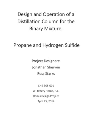Design and Operation of a
Distillation Column for the
Binary Mixture:
Propane and Hydrogen Sulfide
Project Designers:
Jonathan Sherwin
Ross Starks
CHE-305-001
W. Jeffery Horne, P.E.
Bonus Design Project
April 25, 2014
 