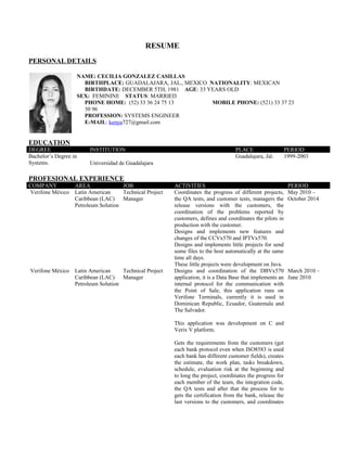 RESUME
PERSONAL DETAILS
NAME: CECILIA GONZALEZ CASILLAS
BIRTHPLACE: GUADALAJARA, JAL., MEXICO NATIONALITY: MEXICAN
BIRTHDATE: DECEMBER 5TH, 1981 AGE: 33 YEARS OLD
SEX: FEMININE STATUS: MARRIED
PHONE HOME: (52) 33 36 24 75 13 MOBILE PHONE: (521) 33 37 23
30 96
PROFESSION: SYSTEMS ENGINEER
E-MAIL: kenya727@gmail.com
EDUCATION
DEGREE INSTITUTION PLACE PERIOD
Bachelor’s Degree in
Systems. Universidad de Guadalajara
Guadalajara, Jal. 1999-2003
PROFESIONAL EXPERIENCE
COMPANY AREA JOB ACTIVITIES PERIOD
Verifone México Latin American
Caribbean (LAC)
Petroleum Solution
Technical Project
Manager
Coordinates the progress of different projects,
the QA tests, and customer tests, managers the
release versions with the customers, the
coordination of the problems reported by
customers, defines and coordinates the pilots in
production with the customer.
Designs and implements new features and
changes of the CCVx570 and IPTVx570.
Designs and implements little projects for send
some files to the host automatically at the same
time all days.
These little projects were development on Java.
May 2010 –
October 2014
Verifone México Latin American
Caribbean (LAC)
Petroleum Solution
Technical Project
Manager
Designs and coordination of the DBVx570
application, it is a Data Base that implements an
internal protocol for the communication with
the Point of Sale, this application runs on
Verifone Terminals, currently it is used in
Dominican Republic, Ecuador, Guatemala and
The Salvador.
This application was development on C and
Verix V platform.
Gets the requirements from the customers (get
each bank protocol even when ISO8583 is used
each bank has different customer fields), creates
the estimate, the work plan, tasks breakdown,
schedule, evaluation risk at the beginning and
to long the project, coordinates the progress for
each member of the team, the integration code,
the QA tests and after that the process for to
gets the certification from the bank, release the
last versions to the customers, and coordinates
March 2010 –
June 2010
 