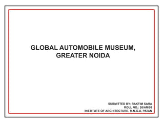 GLOBAL AUTOMOBILE MUSEUM, GREATER NOIDA 
SUBMITTED BY: RAKTIM SAHA ROLL NO.: 26/AR/09 INSTITUTE OF ARCHITECTURE, H.N.G.U, PATAN  