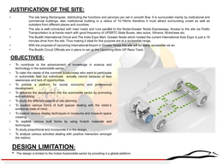 JUSTIFICATION OF THE SITE: 
•The site being Rectangular, distributing the functions and services can set in smooth flow. It is surrounded mainly by institutional and commercial buildings; also institutional building in a radius of 10-15kms therefore it must attract surrounding crowd as well as outsiders from different places and countries. 
•The site is well connected with main roads and runs parallel to the Noida-Greater Noida Expressway. Access to the site via Public Transportation is at hands reach with good frequency of UPSRTC State Buses, also autos, Vikrams, Rickshaws etc. 
•The Buddh International Circuit and The India Expo Mart, Greater Noida which hosted the current International Auto Expo is just a 16 minutes drive from the site. Thus making it ideal for this purpose are at a accessible range. 
•With the proposal of Upcoming International Airport in Greater Noida this site will be easily accessible via air. 
•The Buddh Circuit Officials are in plans to set up the Upcoming Moto GP Race Track. 
OBJECTIVES: 
•To contribute to the advancement of knowledge in science and technology in the automobile sector. 
•To cater the needs of the common public/mass who want to participate in automobile field but individuals actually cannot because of less awareness and lack of opportunities. 
•To provide a platform for social, economic and professional development. 
•To enhance the development into the automobile sector by promoting and exhibiting. 
•To study the different aspects of site planning . 
•To explore various forms of built spaces dealing with the visitor’s emotional state of mind. 
•To explore various display techniques in museums and museum space creating. 
•To explore various built forms by using hi-tech materials and techniques. 
•To study proportional and incorporate it in the design. 
•To analyze various activities dealing with positive interaction amongst the visitors. 
DESIGN LIMITATION: 
• The design is limited to the Indian Automobile sector by providing it a global platform.  