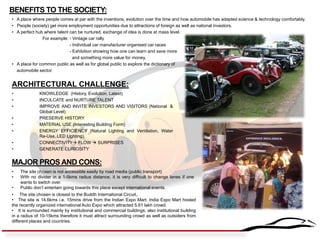 BENEFITS TO THE SOCIETY: 
• A place where people comes at par with the inventions, evolution over the time and how automobile has adapted science & technology comfortably. 
• People (society) get more employment opportunities due to attractions of foreign as well as national investors. 
• A perfect hub where talent can be nurtured, exchange of idea is done at mass level. 
For example: - Vintage car rally 
- Individual car manufacturer organised car races 
- Exhibition showing how one can learn and save more 
and something more value for money. 
• A place for common public as well as for global public to explore the dictionary of automobile sector. 
ARCHITECTURAL CHALLENGE: 
•KNOWLEDGE (History, Evolution, Latest) 
•INCULCATE and NURTURE TALENT 
•IMPROVE AND INVITE INVESTORS AND VISITORS (National & Global Level) 
•PRESERVE HISTORY 
•MATERIAL USE (Interesting Building Form) 
•ENERGY EFFICIENCY (Natural Lighting and Ventilation, Water Re-Use, LED Lighting) 
•CONNECTIVITY FLOW  SURPRISES 
•GENERATE CURIOSITY 
MAJOR PROS AND CONS: 
•The site chosen is not accessible easily by road media (public transport) 
•With no divider in a 1-5kms radius distance, it is very difficult to change lanes if one wants to switch over. 
•Public don’t entertain going towards this place except international events. 
• The site chosen is closest to the Buddh International Circuit,. 
• The site is 14.6kms i.e. 15mins drive from the Indian Expo Mart. India Expo Mart hosted the recently organized international Auto Expo which attracted 5.61 lakh crowd. 
• It is surrounded mainly by institutional and commercial buildings; also institutional building in a radius of 10-15kms therefore it must attract surrounding crowd as well as outsiders from different places and countries.  