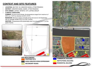 CONTEXT AND SITE FEATURES 
•LOCATION- SECTOR 135, GREATER NOIDA, UTTAR PRADESH 
•DISTRICT- GREATER NOIDA, DADRI, UTTAR PRADESH 
•SITE OWNER- JAYPEE SPORTS CITY, JAYPEE GROUP 
•CLIMATIC CONDITIONS- 
SUMMER: hot and humid climate, the temperature ranges from maximum of 45°C (i.e. 113°F) to minimum of 23°C (73°F). 
MONSOON: Monsoon season prevails during mid June to mid September with an average rainfall of 93.2 cm (36.7 inches). 
WINTERS: Temperatures fall substantially down to as low as 3 to 4º C at the peak of winter. 
PROPOSED SITE 
SECONDARY ROADS 
NOIDA GREATER NOIDA EXPRESSWAY 
COMMERCIAL BUILDING 
INSTITUTIONAL BUILDING 
RESIDENTIAL BUILDING 
SITE WITH CONTEXT 
 