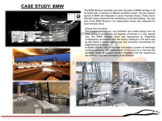 CASE STUDY: BMW 
The BMW Museum presents more than 90 years of BMW heritage in all its facets with a diversity of different exhibition areas. The key aspects typical of BMW are integrated in seven thematic blocks. These seven thematic blocks determine the architecture in the low building - the new part of the BMW Museum: An independent house was originated for each thematic block. 
Unique and innovative. 
The museum architecture, and exhibition and media design form an ideal setting to present the rich tapestry of themes in a very special way. The BMW Museum takes new approaches by integrating contemporary architecture with the historic buildings in the same way as the brand is always setting new and innovative benchmarks for engineering and design. 
A central visitors’ ramp in the bowl connected a system of seemingly hovering platforms. The interpretation of the ramp as a road and the exhibition areas as squares became integrated into the neighboring flat building in the new conception of the Museum  