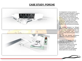 CASE STUDY: PORCHE 
The building designed by Delugan Meissl is a bold statement. Supported on just three V-shaped columns, the museum’s dominant main structure seems to float above the ground like a monolith. 
This bold and dynamic architecture reflects the company’s philosophy. 
The glazed main façade of the 23 metre high museum adorned with the Porsche logo faces north, greeting those heading into the city centre by car. The architect has succeeded in creating an eye- catching complex that nevertheless blends well into its overall setting. 
It is designed to convey a sense of reception and approachability in order to welcome visitors in a friendly manner. 
The building visibly translates the dynamic nature of the Porsche brand into architecture. From every angle, the shapes of the monolith and base building look different thanks to their polygonal, avant garde forms and the variation in the structures and windows.  