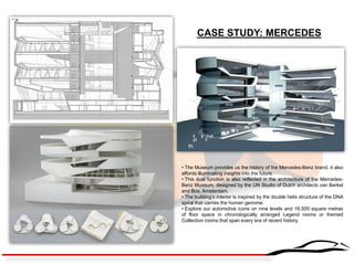 CASE STUDY: MERCEDES 
• The Museum provides us the history of the Mercedes-Benz brand, it also affords illuminating insights into the future. 
• This dual function is also reflected in the architecture of the Mercedes- Benz Museum, designed by the UN Studio of Dutch architects van Berkel and Bos, Amsterdam. 
• The building’s interior is inspired by the double helix structure of the DNA spiral that carries the human genome. 
• Explore our automotive icons on nine levels and 16,500 square metres of floor space in chronologically arranged Legend rooms or themed Collection rooms that span every era of recent history.  