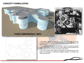 THREE DIMENSIONAL VIEW 
• The design intends to blend the antique car shows with the public recreational space in order to break the barrier between higher-class and general public. 
• The preparation process for car exhibits is open for viewing by general public. This museum intends to be an urban catalyst which transforms the small – group car show activity into public urban events. 
• All of the circular voids enable the penetration of natural light into each levels, and stimulate an interesting dialogue between car exhibits and natural environment. 
CONCEPT FORMULATION:  