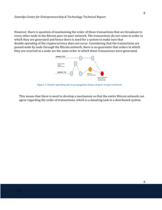 8
Sutardja Center for Entrepreneurship & Technology Technical Report
However, there is question of maintaining the order of these transactions that are broadcast to
every other node in the Bitcoin peer-to-peer network. The transactions do not come in order in
which they are generated and hence there is need for a system to make sure that
double-spending of the cryptocurrency does not occur. Considering that the transactions are
passed node by node through the Bitcoin network, there is no guarantee that orders in which
they are received at a node are the same order in which these transactions were generated.
Figure 3. Double spending due to propagation delays in peer-to-peer network.
This means that there is need to develop a mechanism so that the entire Bitcoin network can
agree regarding the order of transactions, which is a daunting task in a distributed system.
8
 