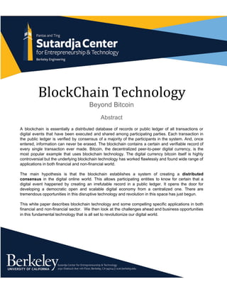 BlockChain Technology
Beyond Bitcoin
Abstract
A blockchain is essentially a distributed database of records or public ledger of all transactions or                               
digital events that have been executed and shared among participating parties. Each transaction in                           
the public ledger is verified by consensus of a majority of the participants in the system. And, once                                   
entered, information can never be erased. The blockchain contains a certain and verifiable record of                             
every single transaction ever made. Bitcoin, the decentralized peer­to­peer digital currency, is the                         
most popular example that uses blockchain technology. The digital currency bitcoin itself is highly                           
controversial but the underlying blockchain technology has worked flawlessly and found wide range of                           
applications in both financial and non­financial world.  
 
The main hypothesis is that the blockchain establishes a system of creating a ​distributed                           
consensus ​in the digital online world. This allows participating entities to know for certain that a                               
digital event happened by creating an irrefutable record in a public ledger. ​It opens the door for                                 
developing a democratic open and scalable digital economy from a centralized one. There are                           
tremendous opportunities in this disruptive technology and revolution in this space has just begun.  
 
This white paper describes blockchain technology and some compelling specific applications in both                         
financial and non­financial sector. We then look at the challenges ahead and business opportunities                           
in this fundamental technology that is all set to revolutionize our digital world.  
 