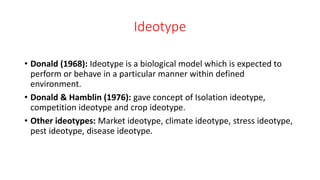 Ideotype
• Donald (1968): Ideotype is a biological model which is expected to
perform or behave in a particular manner within defined
environment.
• Donald & Hamblin (1976): gave concept of Isolation ideotype,
competition ideotype and crop ideotype.
• Other ideotypes: Market ideotype, climate ideotype, stress ideotype,
pest ideotype, disease ideotype.
 