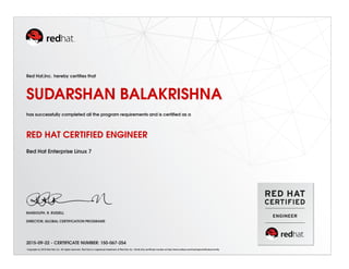 Red Hat,Inc. hereby certiﬁes that
SUDARSHAN BALAKRISHNA
has successfully completed all the program requirements and is certiﬁed as a
RED HAT CERTIFIED ENGINEER
Red Hat Enterprise Linux 7
RANDOLPH. R. RUSSELL
DIRECTOR, GLOBAL CERTIFICATION PROGRAMS
2015-09-22 - CERTIFICATE NUMBER: 150-067-254
Copyright (c) 2010 Red Hat, Inc. All rights reserved. Red Hat is a registered trademark of Red Hat, Inc. Verify this certiﬁcate number at http://www.redhat.com/training/certiﬁcation/verify
 
