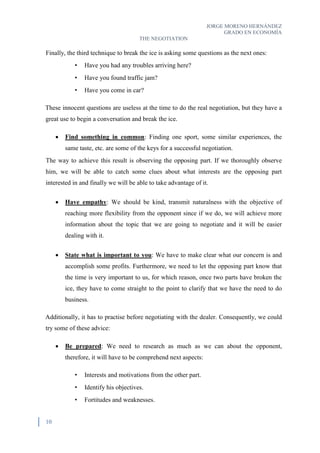 JORGE MORENO HERNÁNDEZ
GRADO EN ECONOMÍA
THE NEGOTIATION
10
Finally, the third technique to break the ice is asking some questions as the next ones:
• Have you had any troubles arriving here?
• Have you found traffic jam?
• Have you come in car?
These innocent questions are useless at the time to do the real negotiation, but they have a
great use to begin a conversation and break the ice.
 Find something in common: Finding one sport, some similar experiences, the
same taste, etc. are some of the keys for a successful negotiation.
The way to achieve this result is observing the opposing part. If we thoroughly observe
him, we will be able to catch some clues about what interests are the opposing part
interested in and finally we will be able to take advantage of it.
 Have empathy: We should be kind, transmit naturalness with the objective of
reaching more flexibility from the opponent since if we do, we will achieve more
information about the topic that we are going to negotiate and it will be easier
dealing with it.
 State what is important to you: We have to make clear what our concern is and
accomplish some profits. Furthermore, we need to let the opposing part know that
the time is very important to us, for which reason, once two parts have broken the
ice, they have to come straight to the point to clarify that we have the need to do
business.
Additionally, it has to practise before negotiating with the dealer. Consequently, we could
try some of these advice:
 Be prepared: We need to research as much as we can about the opponent,
therefore, it will have to be comprehend next aspects:
• Interests and motivations from the other part.
• Identify his objectives.
• Fortitudes and weaknesses.
 