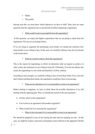 JORGE MORENO HERNÁNDEZ
GRADO EN ECONOMÍA
THE NEGOTIATION
11
• Habits.
• The profile.
Having seen this, we must know which objectives we have to fulfil. Thus, here are some
questions that the negotiators has to ask theirselves before beginning a negotiation.
• What would I want to accomplish from the negotiation?
In this question, we expect the highest expectations that we are going to attain from the
negotiation. We can see an example below:
If we are trying to negotiate the purchasing seven books, we should ask ourselves how
many books we are willing to buy. In this case, we would be willing to buy all seven books
at the lowest price.
• What do I need to achieve from this negotiation?
This is the reason for negotiating, in which we determine what we require to achieve, in
other words, the minimum we are willing to buy/sell. Ultimately, if we do not achieve this
result, the negotiating it is not worth and therefore it will be a failure.
According to last example, we would be willing to buy at least three books. If we close the
deal without reaching three books, the negotiation would have been a miscarriage.
• What are my alternatives if it is not possible to come to an agreement?
Before starting to negotiate, we have to think about the possible alternatives if we fail
dealing with the opposing part. Thus, we should ask ourselves the next questions:
 If I fail, where is the competition?
 Can I come to an agreement with another negotiator?
 What would I do if we interrupt the negotiation?
• What is the worst part if it is not possible to come to an agreement?
We should be prepared in case of not closing the deal and not reaching our aim. In this
case, we might be creative, innovative and propose some solutions to the opponent with the
 
