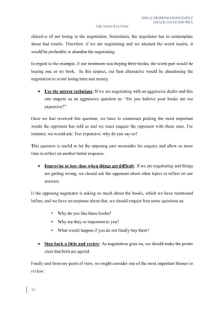 JORGE MORENO HERNÁNDEZ
GRADO EN ECONOMÍA
THE NEGOTIATION
12
objective of not losing in the negotiation. Sometimes, the negotiator has to contemplate
about bad results. Therefore, if we are negotiating and we attained the worst results, it
would be preferable to abandon the negotiating.
In regard to the example, if our minimum was buying three books, the worst part would be
buying one or no book. In this respect, our best alternative would be abandoning the
negotiation to avoid losing time and money.
 Use the mirror technique: If we are negotiating with an aggressive dealer and this
one enquire us an aggressive question as: “Do you believe your books are too
expensive?”
Once we had received this question, we have to counteract picking the most important
words the opponent has told us and we must enquire the opponent with these ones. For
instance, we would ask: Too expensive, why do you say so?
This question is useful to let the opposing part reconsider his enquiry and allow us more
time to reflect on another better response.
 Improvise to buy time when things get difficult: If we are negotiating and things
are getting wrong, we should ask the opponent about other topics to reflect on our
answers.
If the opposing negotiator is asking so much about the books, which we have mentioned
before, and we have no response about that, we should enquire him some questions as:
• Why do you like these books?
• Why are they so important to you?
• What would happen if you do not finally buy them?
 Step back a little and review: As negotiation goes on, we should make the points
clear that both are agreed.
Finally and from my point of view, we might consider one of the most important themes to
review:
 
