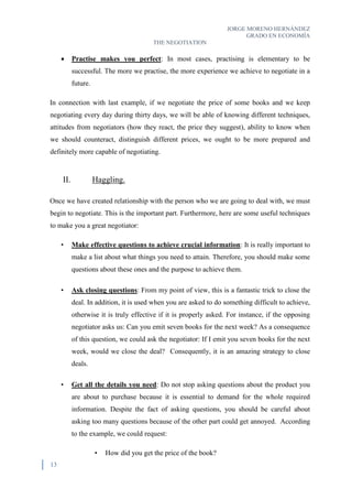 JORGE MORENO HERNÁNDEZ
GRADO EN ECONOMÍA
THE NEGOTIATION
13
 Practise makes you perfect: In most cases, practising is elementary to be
successful. The more we practise, the more experience we achieve to negotiate in a
future.
In connection with last example, if we negotiate the price of some books and we keep
negotiating every day during thirty days, we will be able of knowing different techniques,
attitudes from negotiators (how they react, the price they suggest), ability to know when
we should counteract, distinguish different prices, we ought to be more prepared and
definitely more capable of negotiating.
II. Haggling.
Once we have created relationship with the person who we are going to deal with, we must
begin to negotiate. This is the important part. Furthermore, here are some useful techniques
to make you a great negotiator:
• Make effective questions to achieve crucial information: It is really important to
make a list about what things you need to attain. Therefore, you should make some
questions about these ones and the purpose to achieve them.
• Ask closing questions: From my point of view, this is a fantastic trick to close the
deal. In addition, it is used when you are asked to do something difficult to achieve,
otherwise it is truly effective if it is properly asked. For instance, if the opposing
negotiator asks us: Can you emit seven books for the next week? As a consequence
of this question, we could ask the negotiator: If I emit you seven books for the next
week, would we close the deal? Consequently, it is an amazing strategy to close
deals.
• Get all the details you need: Do not stop asking questions about the product you
are about to purchase because it is essential to demand for the whole required
information. Despite the fact of asking questions, you should be careful about
asking too many questions because of the other part could get annoyed. According
to the example, we could request:
• How did you get the price of the book?
 