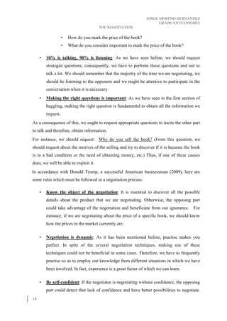 JORGE MORENO HERNÁNDEZ
GRADO EN ECONOMÍA
THE NEGOTIATION
14
• How do you mark the price of the book?
• What do you consider important to mark the price of the book?
• 10% is talking, 90% is listening: As we have seen before, we should request
strategist questions, consequently, we have to perform those questions and not to
talk a lot. We should remember that the majority of the time we are negotiating, we
should be listening to the opponent and we might be attentive to participate in the
conversation when it is necessary.
• Making the right questions is important: As we have seen in the first section of
haggling, making the right question is fundamental to obtain all the information we
request.
As a consequence of this, we ought to request appropriate questions to incite the other part
to talk and therefore, obtain information.
For instance, we should request: Why do you sell the book? (From this question, we
should request about the motives of the selling and try to discover if it is because the book
is in a bad condition or the need of obtaining money, etc.) Thus, if one of these causes
does, we will be able to exploit it.
In accordance with Donald Trump, a successful American businessman (2009), here are
some rules which must be followed in a negotiation process:
• Know the object of the negotiation: It is essential to discover all the possible
details about the product that we are negotiating. Otherwise, the opposing part
could take advantage of the negotiation and beneficiate from our ignorance. For
instance, if we are negotiating about the price of a specific book, we should know
how the prices in the market currently are.
• Negotiation is dynamic: As it has been mentioned before, practise makes you
perfect. In spite of the several negotiation techniques, making use of these
techniques could not be beneficial in some cases. Therefore, we have to frequently
practise so as to employ our knowledge from different situations in which we have
been involved. In fact, experience is a great factor of which we can learn.
• Be self-confident: If the negotiator is negotiating without confidence, the opposing
part could detect that lack of confidence and have better possibilities to negotiate.
 