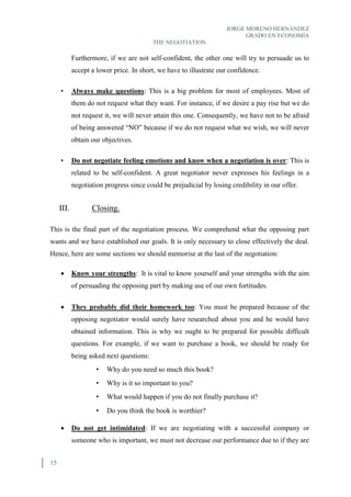 JORGE MORENO HERNÁNDEZ
GRADO EN ECONOMÍA
THE NEGOTIATION
15
Furthermore, if we are not self-confident, the other one will try to persuade us to
accept a lower price. In short, we have to illustrate our confidence.
• Always make questions: This is a big problem for most of employees. Most of
them do not request what they want. For instance, if we desire a pay rise but we do
not request it, we will never attain this one. Consequently, we have not to be afraid
of being answered “NO” because if we do not request what we wish, we will never
obtain our objectives.
• Do not negotiate feeling emotions and know when a negotiation is over: This is
related to be self-confident. A great negotiator never expresses his feelings in a
negotiation progress since could be prejudicial by losing credibility in our offer.
III. Closing.
This is the final part of the negotiation process. We comprehend what the opposing part
wants and we have established our goals. It is only necessary to close effectively the deal.
Hence, here are some sections we should memorise at the last of the negotiation:
 Know your strengths: It is vital to know yourself and your strengths with the aim
of persuading the opposing part by making use of our own fortitudes.
 They probably did their homework too: You must be prepared because of the
opposing negotiator would surely have researched about you and he would have
obtained information. This is why we ought to be prepared for possible difficult
questions. For example, if we want to purchase a book, we should be ready for
being asked next questions:
• Why do you need so much this book?
• Why is it so important to you?
• What would happen if you do not finally purchase it?
• Do you think the book is worthier?
 Do not get intimidated: If we are negotiating with a successful company or
someone who is important, we must not decrease our performance due to if they are
 
