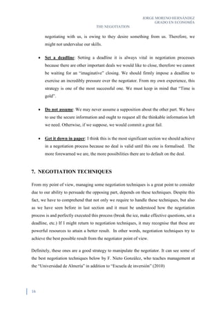 JORGE MORENO HERNÁNDEZ
GRADO EN ECONOMÍA
THE NEGOTIATION
16
negotiating with us, is owing to they desire something from us. Therefore, we
might not undervalue our skills.
 Set a deadline: Setting a deadline it is always vital in negotiation processes
because there are other important deals we would like to close, therefore we cannot
be waiting for an “imaginative” closing. We should firmly impose a deadline to
exercise an incredibly pressure over the negotiator. From my own experience, this
strategy is one of the most successful one. We must keep in mind that “Time is
gold”.
 Do not assume: We may never assume a supposition about the other part. We have
to use the secure information and ought to request all the thinkable information left
we need. Otherwise, if we suppose, we would commit a great fail.
 Get it down in paper: I think this is the most significant section we should achieve
in a negotiation process because no deal is valid until this one is formalised. The
more forewarned we are, the more possibilities there are to default on the deal.
7. NEGOTIATION TECHNIQUES
From my point of view, managing some negotiation techniques is a great point to consider
due to our ability to persuade the opposing part, depends on these techniques. Despite this
fact, we have to comprehend that not only we require to handle these techniques, but also
as we have seen before in last section and it must be understood how the negotiation
process is and perfectly executed this process (break the ice, make effective questions, set a
deadline, etc.) If I might return to negotiation techniques, it may recognise that these are
powerful resources to attain a better result. In other words, negotiation techniques try to
achieve the best possible result from the negotiator point of view.
Definitely, these ones are a good strategy to manipulate the negotiator. It can see some of
the best negotiation techniques below by F. Nieto González, who teaches management at
the “Universidad de Almería” in addition to “Escuela de inversión” (2010)
 