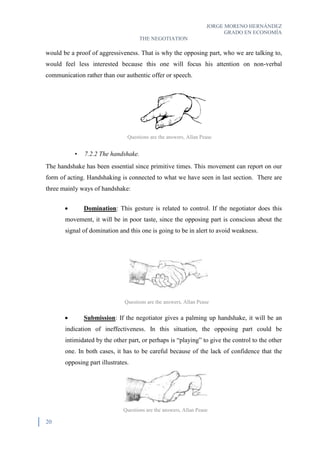 JORGE MORENO HERNÁNDEZ
GRADO EN ECONOMÍA
THE NEGOTIATION
20
would be a proof of aggressiveness. That is why the opposing part, who we are talking to,
would feel less interested because this one will focus his attention on non-verbal
communication rather than our authentic offer or speech.
• 7.2.2 The handshake.
The handshake has been essential since primitive times. This movement can report on our
form of acting. Handshaking is connected to what we have seen in last section. There are
three mainly ways of handshake:
 Domination: This gesture is related to control. If the negotiator does this
movement, it will be in poor taste, since the opposing part is conscious about the
signal of domination and this one is going to be in alert to avoid weakness.
 Submission: If the negotiator gives a palming up handshake, it will be an
indication of ineffectiveness. In this situation, the opposing part could be
intimidated by the other part, or perhaps is “playing” to give the control to the other
one. In both cases, it has to be careful because of the lack of confidence that the
opposing part illustrates.
Questions are the answers, Allan Pease
Questions are the answers, Allan Pease
Questions are the answers, Allan Pease
 