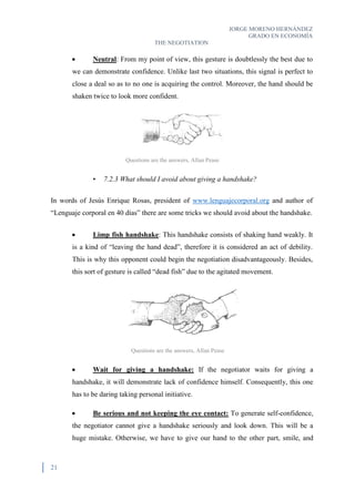 JORGE MORENO HERNÁNDEZ
GRADO EN ECONOMÍA
THE NEGOTIATION
21
 Neutral: From my point of view, this gesture is doubtlessly the best due to
we can demonstrate confidence. Unlike last two situations, this signal is perfect to
close a deal so as to no one is acquiring the control. Moreover, the hand should be
shaken twice to look more confident.
• 7.2.3 What should I avoid about giving a handshake?
In words of Jesús Enrique Rosas, president of www.lenguajecorporal.org and author of
“Lenguaje corporal en 40 días” there are some tricks we should avoid about the handshake.
 Limp fish handshake: This handshake consists of shaking hand weakly. It
is a kind of “leaving the hand dead”, therefore it is considered an act of debility.
This is why this opponent could begin the negotiation disadvantageously. Besides,
this sort of gesture is called “dead fish” due to the agitated movement.
 Wait for giving a handshake: If the negotiator waits for giving a
handshake, it will demonstrate lack of confidence himself. Consequently, this one
has to be daring taking personal initiative.
 Be serious and not keeping the eye contact: To generate self-confidence,
the negotiator cannot give a handshake seriously and look down. This will be a
huge mistake. Otherwise, we have to give our hand to the other part, smile, and
Questions are the answers, Allan Pease
Questions are the answers, Allan Pease
 