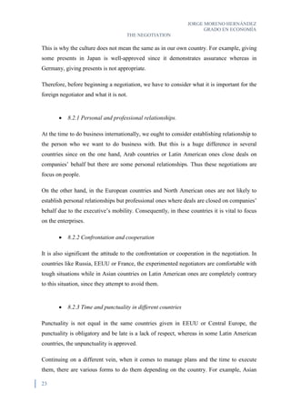JORGE MORENO HERNÁNDEZ
GRADO EN ECONOMÍA
THE NEGOTIATION
23
This is why the culture does not mean the same as in our own country. For example, giving
some presents in Japan is well-approved since it demonstrates assurance whereas in
Germany, giving presents is not appropriate.
Therefore, before beginning a negotiation, we have to consider what it is important for the
foreign negotiator and what it is not.
 8.2.1 Personal and professional relationships.
At the time to do business internationally, we ought to consider establishing relationship to
the person who we want to do business with. But this is a huge difference in several
countries since on the one hand, Arab countries or Latin American ones close deals on
companies’ behalf but there are some personal relationships. Thus these negotiations are
focus on people.
On the other hand, in the European countries and North American ones are not likely to
establish personal relationships but professional ones where deals are closed on companies’
behalf due to the executive’s mobility. Consequently, in these countries it is vital to focus
on the enterprises.
 8.2.2 Confrontation and cooperation
It is also significant the attitude to the confrontation or cooperation in the negotiation. In
countries like Russia, EEUU or France, the experimented negotiators are comfortable with
tough situations while in Asian countries on Latin American ones are completely contrary
to this situation, since they attempt to avoid them.
 8.2.3 Time and punctuality in different countries
Punctuality is not equal in the same countries given in EEUU or Central Europe, the
punctuality is obligatory and be late is a lack of respect, whereas in some Latin American
countries, the unpunctuality is approved.
Continuing on a different vein, when it comes to manage plans and the time to execute
them, there are various forms to do them depending on the country. For example, Asian
 
