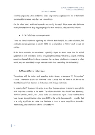 JORGE MORENO HERNÁNDEZ
GRADO EN ECONOMÍA
THE NEGOTIATION
24
countries (especially China and Japan) take a long time to adopt decisions but at the time to
implement the selected plan, they are very quickly.
On the other hand, occidental countries are totally inversed. These ones take decisions
shortly timed but when they are going to put the plan into effect, they are more delayed.
 8.2.4 Verbal and written agreements
There are some differences regarding the contract. For example, in Arabic countries, the
contract is not an agreement to strictly fulfil, but an orientation to follow which is used for
guiding.
If the Asian countries are mentioned, especially Japan, we must know that the verbal
agreement is well-considered instead of signing the contract. Otherwise, English-speaking
countries, also called Anglo-Saxon countries, have a strong mind to sign contracts, in other
words, they are more likely to sign contracts rather than concluding the deal verbally.
 8.3 Some different culture cases
To continue with the culture and according to the famous newspapers “El Economista”
(2013), “Expansión” (2012) or “Santader Trade” (2015), here are some of the advice we
should consider when it comes to do business with foreign customers.
In order to clarify this part, it is going to see how business should be done in some of the
most important countries in the world. The chosen countries have been China, Germany,
Republic of India, Brazil, The United States of America and Japan. These countries have
been chosen for contributing with a large GDP to the world. Consequently, I consider that
it is really significant to know how business is done in these magnificent countries.
Additionally, one comparison table is showed below:
 