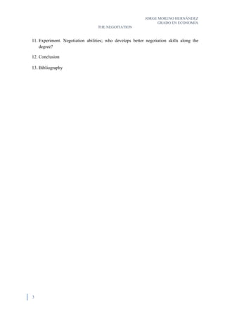 JORGE MORENO HERNÁNDEZ
GRADO EN ECONOMÍA
THE NEGOTIATION
3
11. Experiment. Negotiation abilities; who develops better negotiation skills along the
degree?
12. Conclusion
13. Bibliography
 
